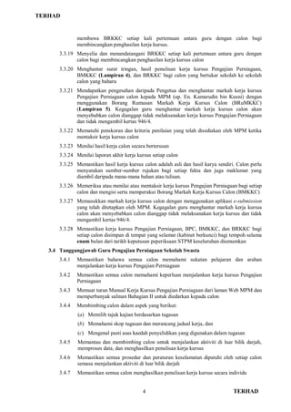 TERHAD
4 TERHAD
membawa BRKKC setiap kali pertemuan antara guru dengan calon bagi
membincangkan penghasilan kerja kursus.
3.3.19 Menyelia dan menandatangani BRKKC setiap kali pertemuan antara guru dengan
calon bagi membincangkan penghasilan kerja kursus calon
3.3.20 Menghantar surat iringan, hasil penulisan kerja kursus Pengajian Perniagaan,
BMKKC (Lampiran 4), dan BRKKC bagi calon yang bertukar sekolah ke sekolah
calon yang baharu
3.3.21 Mendapatkan pengesahan daripada Pengetua dan menghantar markah kerja kursus
Pengajian Perniagaan calon kepada MPM (up. En. Kamarudin bin Kusni) dengan
menggunakan Borang Rumusan Markah Kerja Kursus Calon (BRuMKKC)
(Lampiran 5). Kegagalan guru menghantar markah kerja kursus calon akan
menyebabkan calon dianggap tidak melaksanakan kerja kursus Pengajian Perniagaan
dan tidak mengambil kertas 946/4.
3.3.22 Mematuhi penskoran dan kriteria penilaian yang telah disediakan oleh MPM ketika
mentaksir kerja kursus calon
3.3.23 Menilai hasil kerja calon secara berterusan
3.3.24 Menilai laporan akhir kerja kursus setiap calon
3.3.25 Memastikan hasil kerja kursus calon adalah asli dan hasil karya sendiri. Calon perlu
menyatakan sumber-sumber rujukan bagi setiap fakta dan juga maklumat yang
diambil daripada mana-mana bahan atau tulisan.
3.3.26 Memeriksa atau menilai atau mentaksir kerja kursus Pengajian Perniagaan bagi setiap
calon dan mengisi serta memperakui Borang Markah Kerja Kursus Calon (BMKKC)
3.3.27 Memasukkan markah kerja kursus calon dengan menggunakan aplikasi e-submission
yang telah ditetapkan oleh MPM. Kegagalan guru menghantar markah kerja kursus
calon akan menyebabkan calon dianggap tidak melaksanakan kerja kursus dan tidak
mengambil kertas 946/4.
3.3.28 Memastikan kerja kursus Pengajian Perniagaan, BPC, BMKKC, dan BRKKC bagi
setiap calon disimpan di tempat yang selamat (kabinet berkunci) bagi tempoh selama
enam bulan dari tarikh keputusan peperiksaan STPM keseluruhan diumumkan
3.4 Tanggungjawab Guru Pengajian Perniagaan Sekolah Swasta
3.4.1 Memastikan bahawa semua calon memahami sukatan pelajaran dan arahan
menjalankan kerja kursus Pengajian Perniagaan
3.4.2 Memastikan semua calon memahami keperluan menjalankan kerja kursus Pengajian
Perniagaan
3.4.3 Memuat turun Manual Kerja Kursus Pengajian Perniagaan dari laman Web MPM dan
memperbanyak salinan Bahagian II untuk diedarkan kepada calon
3.4.4 Membimbing calon dalam aspek yang berikut:
(a) Memilih tajuk kajian berdasarkan tugasan
(b) Memahami skop tugasan dan merancang jadual kerja, dan
(c) Mengenal pasti asas kaedah penyelidikan yang digunakan dalam tugasan
3.4.5 Memantau dan membimbing calon untuk menjalankan aktiviti di luar bilik darjah,
memproses data, dan menghasilkan penulisan kerja kursus
3.4.6 Memastikan semua prosedur dan peraturan keselamatan dipatuhi oleh setiap calon
semasa menjalankan aktiviti di luar bilik darjah
3.4.7 Memastikan semua calon menghasilkan penulisan kerja kursus secara individu
 