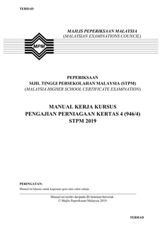 TERHAD
0 TERHAD
PEPERIKSAAN
SIJIL TINGGI PERSEKOLAHAN MALAYSIA (STPM)
(MALAYSIA HIGHER SCHOOL CERTIFICATE EXAMINATION)
MANUAL KERJA KURSUS
PENGAJIAN PERNIAGAAN KERTAS 4 (946/4)
STPM 2019
PERINGATAN:
Manual ini khusus untuk kegunaan guru atau calon sahaja.
______________________________________________________________________________
Manual ini terdiri daripada 21 halaman bercetak.
© Majlis Peperiksaan Malaysia 2019
MAJLIS PEPERIKSAAN MALAYSIA
(MALAYSIAN EXAMINATIONS COUNCIL)
 