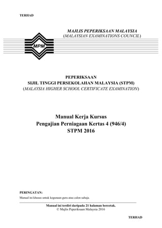 TERHAD
0 TERHAD
PEPERIKSAAN
SIJIL TINGGI PERSEKOLAHAN MALAYSIA (STPM)
(MALAYSIA HIGHER SCHOOL CERTIFICATE EXAMINATION)
Manual Kerja Kursus
Pengajian Perniagaan Kertas 4 (946/4)
STPM 2016
PERINGATAN:
Manual ini khusus untuk kegunaan guru atau calon sahaja.
______________________________________________________________________________
Manual ini terdiri daripada 21 halaman bercetak.
© Majlis Peperiksaan Malaysia 2016
MAJLIS PEPERIKSAAN MALAYSIA
(MALAYSIAN EXAMINATIONS COUNCIL)
 