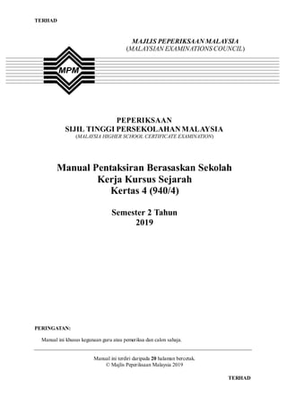 TERHAD
TERHAD
MAJLIS PEPERIKSAAN MALAYSIA
(MALAYSIAN EXAMINATIONS COUNCIL)
PEPERIKSAAN
SIJIL TINGGI PERSEKOLAHAN MALAYSIA
(MALAYSIA HIGHER SCHOOL CERTIFICATE EXAMINATION)
Manual Pentaksiran Berasaskan Sekolah
Kerja Kursus Sejarah
Kertas 4 (940/4)
Semester 2 Tahun
2019
PERINGATAN:
Manual ini khusus kegunaan guru atau pemeriksa dan calon sahaja.
Manual ini terdiri daripada 20 halaman bercetak.
© Majlis Peperiksaan Malaysia 2019
 