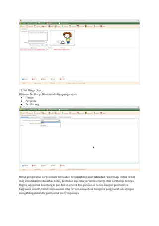 12. Set Harga Obat
Di menu Set Harga Obat ini ada tiga pengaturan:
• Umum
• Per jenis
• Per Barang
Untuk pengaturan harga umum dibedakan berdasarkan rawat jalan dan rawat inap. Untuk rawat
inap dibedakan berdasarkan kelas. Tentukan saja nilai persentase harga obat dari harga belinya.
Begitu juga untuk keuntungan jika beli di apotek lain, penjualan bebas ataupun pembelinya
karyawan sendiri. Untuk memasukan nilai persentasenya bisa mengedit yang sudah ada dengan
mengkliknya lalu klik ganti untuk menyimpannya.
 