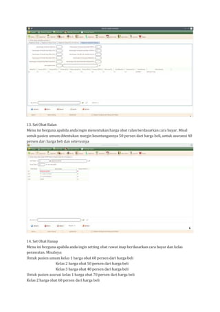 13. Set Obat Ralan
Menu ini berguna apabila anda ingin menentukan harga obat ralan berdasarkan cara bayar. Misal
untuk pasien umum ditentukan margin keuntungannya 50 persen dari harga beli, untuk asuransi 40
persen dari harga beli dan seterusnya
14. Set Obat Ranap
Menu ini berguna apabila anda ingin setting obat rawat inap berdasarkan cara bayar dan kelas
perawatan. Misalnya:
Untuk pasien umum kelas 1 harga obat 60 persen dari harga beli
Kelas 2 harga obat 50 persen dari harga beli
Kelas 3 harga obat 40 persen dari harga beli
Untuk pasien asurasi kelas 1 harga obat 70 persen dari harga beli
Kelas 2 harga obat 60 persen dari harga beli
 