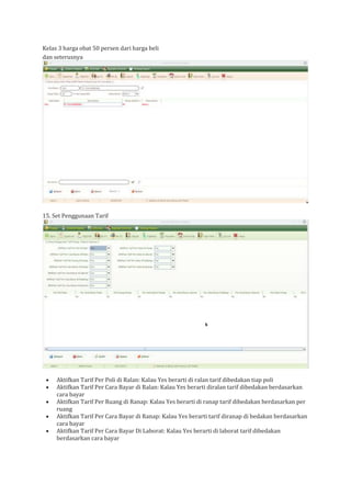 Kelas 3 harga obat 50 persen dari harga beli
dan seterusnya
15. Set Penggunaan Tarif
• Aktifkan Tarif Per Poli di Ralan: Kalau Yes berarti di ralan tarif dibedakan tiap poli
• Aktifkan Tarif Per Cara Bayar di Ralan: Kalau Yes berarti diralan tarif dibedakan berdasarkan
cara bayar
• Aktifkan Tarif Per Ruang di Ranap: Kalau Yes berarti di ranap tarif dibedakan berdasarkan per
ruang
• Aktifkan Tarif Per Cara Bayar di Ranap: Kalau Yes berarti tarif diranap di bedakan berdasarkan
cara bayar
• Aktifkan Tarif Per Cara Bayar Di Laborat: Kalau Yes berarti di laborat tarif dibedakan
berdasarkan cara bayar
 