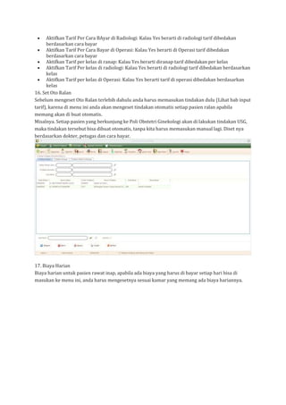 • Aktifkan Tarif Per Cara BAyar di Radiologi: Kalau Yes berarti di radiologi tarif dibedakan
berdasarkan cara bayar
• Aktifkan Tarif Per Cara Bayar di Operasi: Kalau Yes berarti di Operasi tarif dibedakan
berdasarkan cara bayar
• Aktifkan Tarif per kelas di ranap: Kalau Yes berarti diranap tarif dibedakan per kelas
• Aktifkan Tarif Per kelas di radiologi: Kalau Yes berarti di radiologi tarif dibedakan berdasarkan
kelas
• Aktifkan Tarif per kelas di Operasi: Kalau Yes berarti tarif di operasi dibedakan berdasarkan
kelas
16. Set Oto Ralan
Sebelum mengeset Oto Ralan terlebih dahulu anda harus memasukan tindakan dulu (Lihat bab input
tarif), karena di menu ini anda akan mengeset tindakan otomatis setiap pasien ralan apabila
memang akan di buat otomatis.
Misalnya. Setiap pasien yang berkunjung ke Poli Obstetri Ginekologi akan di lakukan tindakan USG,
maka tindakan tersebut bisa dibuat otomatis, tanpa kita harus memasukan manual lagi. Diset nya
berdasarkan dokter, petugas dan cara bayar.
17. Biaya Harian
Biaya harian untuk pasien rawat inap, apabila ada biaya yang harus di bayar setiap hari bisa di
masukan ke menu ini, anda harus mengesetnya sesuai kamar yang memang ada biaya hariannya.
 