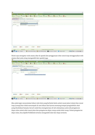 Disini saya mengatur stok utama obat di apotek dan penggunaan obat rawat inap menggunakan stok
utama obat yaitu tetap mengambil dari apotek juga
Jika anda ingin menentukan lokasi stok obat yang berbeda-beda untuk rawat jalan (ralan) dan rawat
inap (ranap) biar tidak menumpuk di satu lokasi dan karena memang tempat pengambilan obat
yang disediakan banyak, berarti anda bisa mengaturnya di tab selanjutnya yaitu tab pengaturan
depo ralan untuk obat rawat jalan dan pengaturan depo ranap untuk obat ranap. Untuk pengaturan
depo ralan, bisa dipilih Poliklinik tertentu mengambil obat dari depo tertentu
 