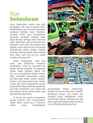 Green Transportation, seperti yang telah
diungkapkan tadi, pada prinsipnya bukan
menghilangkan atau memusuhi kendaraan-
kendaraan berbahan bakar. Melainkan,
membuat sistem yang memungkinkan
pemakaian kendaraan berbahan bakar
dapat dikurangi sehingga tidak mencemari
udara. Boleh-boleh saja kita bermobil atau
bersepeda motor. Atau, naik angkutan kota
(angkot). Hanya saja, kita perlu menimbang
pemakaiannya sebijak mungkin. Pakailah
kendaraan bermotor pribadi, kalau memang
perlu. Kalau masih ada cara lain, sebisa
mungkin, pilih yang ‘green’.
	 Ketika menggunakan mobil atau
motor, etika berlalulintas hendaknya
dikedepankan. Selain itu, hormatilah hak
pejalan kaki dan pesepeda. Sesungguhnya,
mereka adalah pahlawan jalanan, dan
kita harus berterimakasih kepada mereka.
Maka, lindungilah keselamatan mereka.
Beri jalan pada mereka. Jangan ‘menjajah’
kawasan yang diperuntukkan bagi mereka.
Jangan ragu untuk mengingatkan sesama
pengendara kendaraan bermotor apabila ada
yang tega ‘mendzhalimi’ para pejalan kaki
dan pesepeda, dengan merebut lahan yang
diperuntukkan bagi mereka.
	 Di sisi lain, kita juga bisa mengadakan
gerakan bersama untuk ‘memanusiakan’
angkot. Bukan rahasia lagi, di Indonesia,
angkot sering memperlakukan
penumpangnya dengan sembarangan.
Mungkin kita bisa bersama-sama ‘mendidik’
penumpang maupun supir angkot agar
membuat situasi berkendaraan umum
menjadi lebih nyaman. Sehingga, kita tidak
perlu enggan lagi mengutamakan kendaraan
umum, dibanding kendaraan pribadi.
Bijak
Berkendaraan
93KOTA HIJAU - Menyatukan Harapan, Langkah, dan Aksi Bersama
 