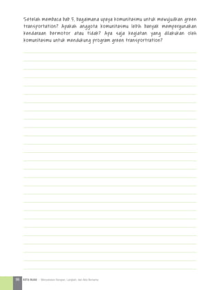 Setelah membaca bab 5, bagaimana upaya komunitasmu untuk mewujudkan green
transportation? Apakah anggota komunitasmu lebih banyak mempergunakan
kendaraan bermotor atau tidak? Apa saja kegiatan yang dilakukan oleh
komunitasmu untuk mendukung program green transportration?
96 KOTA HIJAU - Menyatukan Harapan, Langkah, dan Aksi Bersama
 