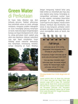 Air hujan, kalau dibiarkan saja, akan
terbuang percuma. Padahal, seharusnya,
bisa menambah volume air tanah, sehingga
membantu mengatasi problem kelangkaan
air. Guna ‘menangkap’ peluang menyimpan
air tanah, maka kota dapat mengembangkan
konsep Low Impact Development (LID). Untuk
itu, setiap permukaan tanah—apakah yang
alami atau diperkeras—didesain sedemikian
rupa agar dapat menjalankan fungsi
hidrologi secara maksimal. Maksudnya,
bisa menyimpan, menampung, menahan,
sampai menyaring air hujan. Misalnya,
Green Water
di Perkotaan
dengan mengurangi material lantai yang
tidak rembes air, menambah jalur hijau atau
area vegetasi yang mampu menangkap air,
mengarahkan permukaan curahan hujan
ke area vegetasi, meniadakan lokasi-lokasi
genangan air yang menghalangi aliran
curah hujan ke area vegetasi, menata sistem
drainase, membuat atap tetumbuhan, atau
taman di atap bangunan, perbaikan sistem
pemipaan sehingga mengurangi kebocoran
untuk meningkatkan akses air bersih, dan
lain-lain.
Kita punya masalah besar terkait dengan akses air
minum!
Secara nasional, akses air minum baru mencapai
47.71 %. Masih cukup jauh dari target MIDGs yang
mematok angka 68.87% di tahun 2015. Sementara,
layanan pipa air minum bersih secara nasional baru
mencapai 25.56%. Layanan ini lebih banyak dinikmati
oleh masyarakat perkotaan (44%). Masyarakat
pedesaan yang menikmati layanan pipa air minum
bersih hanya mencapai 11.55%. Sungguh menyedihkan,
dan sungguh tidak adil.
Faktanya,
kebocoran pipa air bersih sering
menghambat atau mengurangi akses
terhadap air yang berkualitas.
Di Indonesia, tingkat kebocoran pipa air
bersih rata-rata mencapai 32.86% (2009).
Satu dua tahun kemudian, angka
kebocoran dapat diturunkan menjadi
sekitar 30%. Biarpun begitu, angka
kebocoran sebesar 30 % tetap
saja memprihatinkan.
103KOTA HIJAU - Menyatukan Harapan, Langkah, dan Aksi Bersama
 