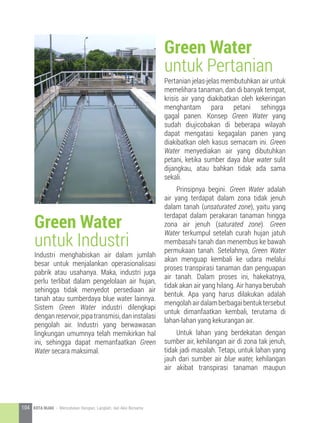 Industri menghabiskan air dalam jumlah
besar untuk menjalankan operasionalisasi
pabrik atau usahanya. Maka, industri juga
perlu terlibat dalam pengelolaan air hujan,
sehingga tidak menyedot persediaan air
tanah atau sumberdaya blue water lainnya.
Sistem Green Water industri dilengkapi
denganreservoir,pipatransmisi,daninstalasi
pengolah air. Industri yang berwawasan
lingkungan umumnya telah memikirkan hal
ini, sehingga dapat memanfaatkan Green
Water secara maksimal.
Pertanian jelas-jelas membutuhkan air untuk
memelihara tanaman, dan di banyak tempat,
krisis air yang diakibatkan oleh kekeringan
menghantam para petani sehingga
gagal panen. Konsep Green Water yang
sudah diujicobakan di beberapa wilayah
dapat mengatasi kegagalan panen yang
diakibatkan oleh kasus semacam ini. Green
Water menyediakan air yang dibutuhkan
petani, ketika sumber daya blue water sulit
dijangkau, atau bahkan tidak ada sama
sekali.
	 Prinsipnya begini. Green Water adalah
air yang terdapat dalam zona tidak jenuh
dalam tanah (unsaturated zone), yaitu yang
terdapat dalam perakaran tanaman hingga
zona air jenuh (saturated zone). Green
Water terkumpul setelah curah hujan jatuh
membasahi tanah dan menembus ke bawah
permukaan tanah. Setelahnya, Green Water
akan menguap kembali ke udara melalui
proses transpirasi tanaman dan penguapan
air tanah. Dalam proses ini, hakekatnya,
tidak akan air yang hilang. Air hanya berubah
bentuk. Apa yang harus dilakukan adalah
mengolahairdalamberbagaibentuktersebut
untuk dimanfaatkan kembali, terutama di
lahan-lahan yang kekurangan air.
	 Untuk lahan yang berdekatan dengan
sumber air, kehilangan air di zona tak jenuh,
tidak jadi masalah. Tetapi, untuk lahan yang
jauh dari sumber air blue water, kehilangan
air akibat transpirasi tanaman maupun
Green Water
untuk Industri
Green Water
untuk Pertanian
104 KOTA HIJAU - Menyatukan Harapan, Langkah, dan Aksi Bersama
 