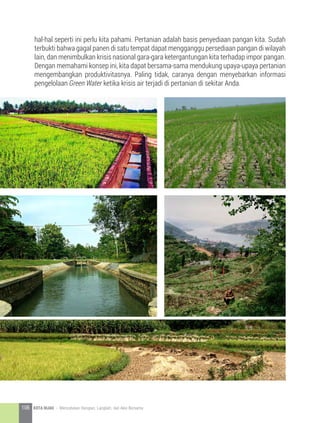 hal-hal seperti ini perlu kita pahami. Pertanian adalah basis penyediaan pangan kita. Sudah
terbukti bahwa gagal panen di satu tempat dapat mengganggu persediaan pangan di wilayah
lain, dan menimbulkan krisis nasional gara-gara ketergantungan kita terhadap impor pangan.
Dengan memahami konsep ini, kita dapat bersama-sama mendukung upaya-upaya pertanian
mengembangkan produktivitasnya. Paling tidak, caranya dengan menyebarkan informasi
pengelolaan Green Water ketika krisis air terjadi di pertanian di sekitar Anda.
106 KOTA HIJAU - Menyatukan Harapan, Langkah, dan Aksi Bersama
 
