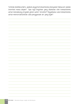 Setelah membaca bab 6, apakah anggota komunitasmu menyadari bahwa air adalah
investasi masa depan? Apa saja kegiatan yang dilakukan oleh komunitasmu
untuk mendukung program green water tersebut? Bagaimana cara komunitasmu
untuk mensosialisasikan cara penggunaan air yang bijak?
112 KOTA HIJAU - Menyatukan Harapan, Langkah, dan Aksi Bersama
 