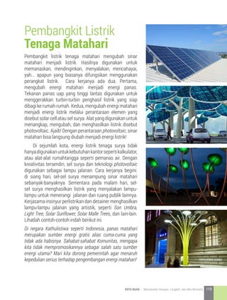 Pembangkit listrik tenaga matahari mengubah sinar
matahari menjadi listrik. Hasilnya digunakan untuk
memanaskan, mendinginkan, menyalakan, mencahayai,
yah... apapun yang biasanya difungsikan menggunakan
perangkat listrik. Cara kerjanya ada dua. Pertama,
mengubah energi matahari menjadi energi panas.
Tekanan panas uap yang tinggi lantas digunakan untuk
menggerakkan turbin-turbin penghasil listrik yang siap
dibagi ke rumah-rumah. Kedua, mengubah energi matahari
menjadi energi listrik melalui perantaraan elemen yang
disebut solar cell atau sel surya. Alat yang digunakan untuk
menangkap, mengubah, dan menghasilkan listrik disebut
photovoltaic. Ajaib! Dengan perantaraan photovoltaic, sinar
matahari bisa langsung diubah menjadi energi listrik!
	 Di sejumlah kota, energi listrik tenaga surya tidak
hanyadigunakanuntukkebutuhankantorsepertikalkulator,
atau alat-alat rumahtangga seperti pemanas air. Dengan
kreativitas tersendiri, sel surya dan teknologi photovoltaic
digunakan sebagai lampu jalanan. Cara kerjanya begini:
di siang hari, sel-sel surya menampung sinar matahari
sebanyak-banyaknya. Sementara pada malam hari, sel-
sel surya menghasilkan listrik yang menyalakan lampu-
lampu untuk menerangi jalanan dan ruang publik lainnya.
Kerjasama insinyur perlistrikan dan desainer menghasilkan
lampu-lampu jalanan yang artistik, seperti Son Umbra,
Light Tree, Solar Sunflower, Solar Malle Trees, dan lain-lain.
Lihatlah contoh-contoh indah berikut ini.
Di negara Kathulistiwa seperti Indonesia, panas matahari
merupakan sumber energi gratis alias cuma-cuma yang
tidak ada habisnya. Sahabat-sahabat Komunitas, mengapa
kita tidak mempromosikannya sebagai salah satu sumber
energi utama? Mari kita dorong pemerintah agar menaruh
kepedulian serius terhadap pengembangan energi matahari!
Pembangkit Listrik
Tenaga Matahari
119KOTA HIJAU - Menyatukan Harapan, Langkah, dan Aksi Bersama
 