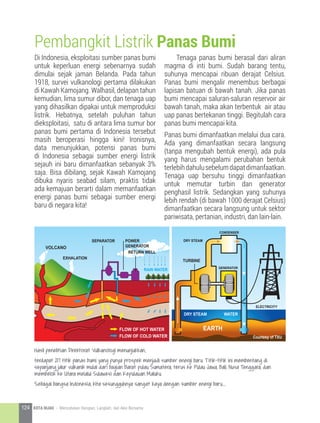Di Indonesia, eksploitasi sumber panas bumi
untuk keperluan energi sebenarnya sudah
dimulai sejak jaman Belanda. Pada tahun
1918, survei vulkanologi pertama dilakukan
di Kawah Kamojang. Walhasil, delapan tahun
kemudian, lima sumur dibor, dan tenaga uap
yang dihasilkan dipakai untuk memproduksi
listrik. Hebatnya, setelah puluhan tahun
dieksploitasi, satu di antara lima sumur bor
panas bumi pertama di Indonesia tersebut
masih beroperasi hingga kini! Ironisnya,
data menunjukkan, potensi panas bumi
di Indonesia sebagai sumber energi listrik
sejauh ini baru dimanfaatkan sebanyak 3%
saja. Bisa dibilang, sejak Kawah Kamojang
dibuka nyaris seabad silam, praktis tidak
ada kemajuan berarti dalam memanfaatkan
energi panas bumi sebagai sumber energi
baru di negara kita!
Pembangkit Listrik Panas Bumi
DRY STEAM
TURBINE
GENERATOR
CONDENSER
DRY STEAM
ELECTRICITY
WATER
EARTH
Courtesy of TXU
VOLCANO
EXHALATION
SEPARATOR POWER
GENERATOR
RETURN WELL
RAIN WATER
FLOW OF HOT WATER
FLOW OF COLD WATER
	 Tenaga panas bumi berasal dari aliran
magma di inti bumi. Sudah barang tentu,
suhunya mencapai ribuan derajat Celsius.
Panas bumi mengalir menembus berbagai
lapisan batuan di bawah tanah. Jika panas
bumi mencapai saluran-saluran reservoir air
bawah tanah, maka akan terbentuk air atau
uap panas bertekanan tinggi. Begitulah cara
panas bumi mencapai kita.
Panas bumi dimanfaatkan melalui dua cara.
Ada yang dimanfaatkan secara langsung
(tanpa mengubah bentuk energi), ada pula
yang harus mengalami perubahan bentuk
terlebihdahulusebelumdapatdimanfaatkan.
Tenaga uap bersuhu tinggi dimanfaatkan
untuk memutar turbin dan generator
penghasil listrik. Sedangkan yang suhunya
lebih rendah (di bawah 1000 derajat Celsius)
dimanfaatkan secara langsung untuk sektor
pariwisata, pertanian, industri, dan lain-lain.
Hasil penelitian Direktorat Vulkanologi menunjukkan,
terdapat 217 titik panas bumi yang punya prospek menjadi sumber energi baru. Titik-titik ini membentang di
sepanjang jalur vulkanik mulai dari bagian Barat pulau Sumatera, terus ke Pulau Jawa, Bali, Nusa Tenggara, dan
membelok ke Utara melalui Sulawesi dan Kepulauan Maluku.
Sebagai bangsa Indonesia, kita sesungguhnya sangat kaya dengan sumber energi baru....
124 KOTA HIJAU - Menyatukan Harapan, Langkah, dan Aksi Bersama
 