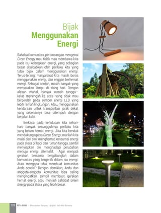Sahabat komunitas, perbincangan mengenai
Green Energy mau tidak mau membawa kita
pada isu kelangkaan energi, yang sebagian
besar disebabkan oleh perilaku kita yang
tidak bijak dalam menggunakan energi.
Terus-terang, masyarakat kita masih boros
menggunakan energi, dan enggan berhemat
energi. Sebagai contoh, masih banyak yang
menyalakan lampu di siang hari. Dengan
alasan mahal, banyak rumah tangga—
kelas menengah ke atas—yang tidak mau
berpindah pada sumber energi LED yang
lebih ramah lingkungan. Atau, menggunakan
kendaraan untuk transportasi jarak dekat
yang sebenarnya bisa ditempuh dengan
berjalan kaki.
	 Berkaca pada kehidupan kita sehari-
hari, banyak sesungguhnya perilaku kita
yang belum hemat energi. Jika kita hendak
mendukung upaya Green Energy, marilah kita
mulai dari sini: menghemat konsumsi energi
pada skala pribadi dan rumah tangga, sambil
menyiapkan diri menghadapi perubahan
menuju energi alternatif. Agar menjadi
gerakan bersama, bergabunglah dalam
komunitas yang bergerak dalam isu energi.
Atau, mengapa tidak membuat komunitas
Anda sendiri? Dengan demikian, Anda dan
anggota-anggota komunitas bisa saling
mengingatkan sambil membuat gerakan
hemat energi, atau menjadi sahabat Green
Energy pada skala yang lebih besar.
Bijak
Menggunakan
Energi
128 KOTA HIJAU - Menyatukan Harapan, Langkah, dan Aksi Bersama
 