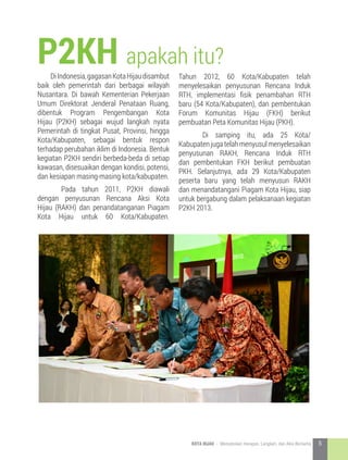 P2KH apakah itu?
DiIndonesia,gagasanKotaHijaudisambut
baik oleh pemerintah dari berbagai wilayah
Nusantara. Di bawah Kementerian Pekerjaan
Umum Direktorat Jenderal Penataan Ruang,
dibentuk Program Pengembangan Kota
Hijau (P2KH) sebagai wujud langkah nyata
Pemerintah di tingkat Pusat, Provinsi, hingga
Kota/Kabupaten, sebagai bentuk respon
terhadap perubahan iklim di Indonesia. Bentuk
kegiatan P2KH sendiri berbeda-beda di setiap
kawasan, disesuaikan dengan kondisi, potensi,
dan kesiapan masing-masing kota/kabupaten.
	 Pada tahun 2011, P2KH diawali
dengan penyusunan Rencana Aksi Kota
Hijau (RAKH) dan penandatanganan Piagam
Kota Hijau untuk 60 Kota/Kabupaten.
Tahun 2012, 60 Kota/Kabupaten telah
menyelesaikan penyusunan Rencana Induk
RTH, implementasi fisik penambahan RTH
baru (54 Kota/Kabupaten), dan pembentukan
Forum Komunitas Hijau (FKH) berikut
pembuatan Peta Komunitas Hijau (PKH).
	 Di samping itu, ada 25 Kota/
Kabupatenjugatelahmenyusulmenyelesaikan
penyusunan RAKH, Rencana Induk RTH
dan pembentukan FKH berikut pembuatan
PKH. Selanjutnya, ada 29 Kota/Kabupaten
peserta baru yang telah menyusun RAKH
dan menandatangani Piagam Kota Hijau, siap
untuk bergabung dalam pelaksanaan kegiatan
P2KH 2013.
5KOTA HIJAU - Menyatukan Harapan, Langkah, dan Aksi Bersama
 