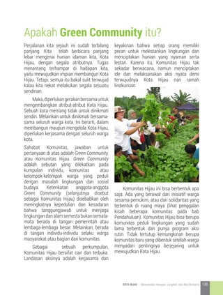 Apakah Green Community itu?
Perjalanan kita sejauh ini sudah terbilang
panjang. Kita telah berbicara panjang
lebar mengenai hunian idaman kita, Kota
Hijau, dengan segala atributnya. Tugas
menantang terhampar di hadapan kita,
yaitu mewujudkan impian membangun Kota
Hijau. Tetapi, semua itu bakal sulit terwujud
kalau kita nekat melakukan segala sesuatu
sendirian.
	 Maka,diperlukangerakanbersamauntuk
mengembangkan atribut-atribut Kota Hijau.
Sebuah kota memang tidak untuk dinikmati
sendiri. Melainkan untuk dinikmati bersama-
sama seluruh warga kota. Ini berarti, dalam
membangun maupun mengelola Kota Hijau,
diperlukan kerjasama dengan seluruh warga
kota.
Sahabat Komunitas, jawaban untuk
pertanyaan di atas adalah Green Community,
atau Komunitas Hijau. Green Community
adalah sebutan yang dilekatkan pada
kumpulan individu, komunitas atau
kelompok-kelompok warga yang peduli
dengan masalah lingkungan dan sosial
budaya. Keterikatan anggota-anggota
Green Community (selanjutnya disebut
sebagai Komunitas Hijau) disebabkan oleh
meningkatnya kepedulian dan kesadaran
bahwa tanggungjawab untuk menjaga
lingkungandanalamsemestabukansemata-
mata berada di tangan pemerintah atau
lembaga-lembaga besar. Melainkan, berada
di tangan individu-individu selaku warga
masyarakat atau bagian dari komunitas.
	 Sebagai sebuah perkumpulan,
Komunitas Hijau bersifat cair dan terbuka.
Landasan aksinya adalah kerjasama dan
keyakinan bahwa setiap orang memiliki
peran untuk melestarikan lingkungan dan
menciptakan hunian yang nyaman serta
lestari. Karena itu, Komunitas Hijau tak
sekadar berwacana, namun menciptakan
ide dan melaksanakan aksi nyata demi
terwujudnya Kota Hijau nan ramah
lingkungan.
	 Komunitas Hijau ini bisa berbentuk apa
saja. Ada yang berawal dari inisiatif warga
sesama pemukim, atau dari solidaritas yang
terbentuk di ruang maya (lihat penggalan
kisah beberapa komunitas pada bab
Pendahuluan). Komunitas Hijau bisa berupa
komunitas peduli lingkungan yang sudah
lama terbentuk dan punya program aksi
rutin. Tidak tertutup kemungkinan berupa
komunitas baru yang dibentuk setelah warga
menyadari pentingnya berjejaring untuk
mewujudkan Kota Hijau.
135KOTA HIJAU - Menyatukan Harapan, Langkah, dan Aksi Bersama
 