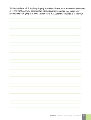 Setelah membaca bab 8, apa langkah yang akan kamu lakukan untuk membentuk komunitas
di sekitarmu? Bagaimana caramu untuk memberdayakan komunitas yang sudah ada?
Apa saja kegiatan yang akan kamu lakukan untuk menggiatkan komunitas di sekitarmu?
167KOTA HIJAU - Menyatukan Harapan, Langkah, dan Aksi Bersama
 