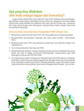 Jangan biarkan ketertarikan Anda pada Aksi Hijau P2KH dihalangi oleh pertimbangan-
pertimbangan seperti biaya, sumberdaya manusia, lokasi, dan sebagainya. Aksi Hijau adalah
inisiatif yang sangat fleksibel, bisa dilakukan oleh siapa saja dan di mana saja. Lakukanlah
Aksi Hijau sesuai dengan porsi kemampuan masing-masing. Kaitkan dengan situasi dan
permasalahan lingkungan.
Bersama Anda, komunitas bisa mewujudkan P2KH dengan cara:
1.	 Memprakarsai salah satu Aksi Hijau P2KH, dan mewujudkannya di tengah masyarakat.
2.	 Mengidentifikasi permasalahan lingkungan dan solusi dalam konteks atribut-atribut
P2KH.
3.	 Mendukung Aksi Hijau P2KH yang diprakarsai pemerintah, atau pihak lain dengan cara
melibatkan diri.
4.	 Turut menyosialisasikan Kota Hijau dan P2KH.
5.	 Menjadi kelompok advokasi, misalnya mengawasi proses penentuan kebijakan khususnya
terkait tata kota di tingkat pemerintah kota/kabupaten masing-masing agar tidak
melanggar prinsip-prinsip P2KH dan RAKH.
6.	 Turut berpartisipasi dalam menjaga dan mengelola hasil-hasil P2KH selama ini. Misalnya,
memelihara Taman Kota, jalur sepeda, jogging track. Menjaga trotoar dari invasi pesepeda
motor. Mengelola sampah sesuai aturan. Menjaga kebersihan sungai. Berinisiatif mengisi
ruang terbuka dan memanfaatkan lahan kosong. Mengelola Bank Sampah. Dan lain-lain.
Apa yang bisa dilakukan
oleh Anda sebagai bagian dari komunitas?
9KOTA HIJAU - Menyatukan Harapan, Langkah, dan Aksi Bersama
 