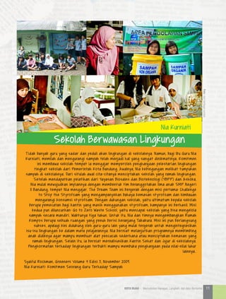 Tidak banyak guru yang sadar dan peduli akan lingkungan di sekolahnya. Namun, bagi Ibu Guru Nia
Kurniati, memilah dan mengurangi sampah telah menjadi hal yang sangat dinikmatinya. Komitmen
ini membawa sekolah tempat ia mengajar memperoleh penghargaan pelestarian lingkungan
tingkat sekolah dari Pemerintah Kota Bandung. Awalnya, Nia kebingungan melihat tumpukan
sampah di sekolahnya. Dari situlah awal cita-citanya menciptakan sekolah yang ramah lingkungan.
Setelah mendapatkan pelatihan dari Yayasan Biosains dan Bioteknologi (YBPP) dan Ashoka,
Nia mulai mewujudkan impiannya dengan membentuk tim beranggotakan lima anak SMP Negeri
11 Bandung, tempat Nia mengajar. The Dream Team ini bergerak dengan misi pertama: Challenge
to Stop the Styrofoam yang mengampanyekan bahaya kemasan styrofoam dan himbauan
mengurangi konsumsi styrofoam. Dengan dukungan sekolah, yaitu ultimatum kepala sekolah
berupa pemecatan bagi kantin yang masih menggunakan styrofoam, kampanye ini berhasil. Misi
kedua pun diluncurkan: Go to Zero Waste School, yaitu mencapai sekolah yang bisa mengelola
sampah secara mandiri. Waktunya tiga tahun. Untuk itu, Nia dan timnya mengembangkan Rumah
Kompos berupa sebuah ruangan yang penuh berisi keranjang Takakura. Misi ini pun berlangsung
sukses, apalagi kini didukung oleh guru-guru lain yang mulai tergerak untuk mengintegrasikan
isu-isu lingkungan ke dalam mata pelajarannya. Nia berniat melanjutkan programnya membimbing
anak didiknya agar mampu membuat alat pencacah sederhana atau menciptakan kemasan yang
ramah lingkungan. Selain itu, ia berniat merealisasikan Kantin Sehat dan Jujur di sekolahnya.
Penghormatan terhadap lingkungan terbukti mampu membuka penghargaan pada nilai-nilai luhur
lainnya..
Syaiful Rochman, Greeners Volume 4 Edisi 3, November 2009.
Nia Kurniati: Komitmen Seorang Guru Terhadap Sampah
Nia Kurniati
Sekolah Berwawasan Lingkungan
Foto|dariberbagaisumber
11KOTA HIJAU - Menyatukan Harapan, Langkah, dan Aksi Bersama
 