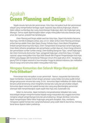 Segala sesuatu bermula dari perencanaan. Kota Hijau merupakan buah dari perencanaan
wilayah yang memperhatikan berbagai aspek: kapasitas daya dukung lingkungan, efisiensi
dalam alokasi sumberdaya dan ruang, keseimbangan lingkungan alami dan lingkungan yang
dibangun. Semua aspek diperhitungkan dalam rangka mewujudkan kota atau kawasan yang
aman dan nyaman, produktif dan berkelanjutan.
	 Green Planning and Design adalah awal dari Kota Hijau. Seperti kita ketahui bersama,
Kota Hijau memiliki 8 (delapan) atribut, atau ciri-ciri. Selain atribut Green Planning and Design,
atribut lainnya adalah Green Open Space (Ruang Terbuka Hijau), Green Waste (Pengelolaan
limbah/sampah berprinsip Kota Hijau), Green Transportation (transportasi ramah lingkungan),
Green Water (efisiensi pengelolaan dan pemanfaatan sumber daya air), Green Energy (efisiensi
dan pemanfaatan sumber-sumber energi), Green Building (bangunan ‘hijau’, ramah lingkungan)
dan Green Community (komunitas ‘hijau’, penggerak lingkungan untuk Kota Hijau). Di tingkat
nasional, upaya mewujudkan Kota Hijau telah diawali oleh Program Pengembangan Kota Hijau
(P2KH) yang digagas oleh Kementerian Pekerjaan Umum (PU) sejak tahun 2010. Harapannya,
gaung P2KH di tingkat nasional ini bisa menyebar hingga ke pelosok Indonesia, dan melibatkan
seluruh warga serta komunitas dalam mewujudkan Kota Hijau.
Perencanaan kota merupakan urusan pemerintah. Namun, masyarakat dan komunitas
dapat memberikan masukan terkait dengan penataan ruang melalui konsultasi publik terkait
dengan penyusunan rencana tata ruang. Di sini, komunitas dapat melibatkan diri dalam dialog
bersama pihak berwenang untuk mengetahui konsep tata ruang dan peruntukkan wilayah.
Komunitas dapat mencermati apakah konsep tata ruang yang dikembangkan pemerintah
setempat telah menyeimbangkan aspek-aspek Kota Hijau atau Sustainable City.
	 Selain itu, komunitas dapat membantu menyosialisasikan kebijakan tata ruang
kota/wilayah dengan menginformasikan kepada warga masyarakat atau anggota komunitas
mengenai wilayah pengembangan kota dan peruntukkannya. Dengan demikian, komunitas
dapat mengantisipasi faktor-faktor lingkungan yang perlu disiapkan. Atau, membantu
mengawasi apakah konsep tata ruang kota/kawasan yang sudah ideal di atas kertas, memang
benar-benar dipatuhi dalam prakteknya.
Apakah
Green Planning and Design itu?
Mengapa Komunitas dan Seluruh Warga Masyarakat
Perlu Dilibatkan?
18 KOTA HIJAU - Menyatukan Harapan, Langkah, dan Aksi Bersama
 