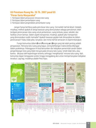 Jangan hanya berfokus pada peta besar tata ruang. Cermatilah hal-hal detail. Cobalah,
misalnya, melihat apakah di setiap kawasan yang direncanakan sebagai pemukiman, telah
terdapat perencanaan tata ruang untuk perkantoran, ruang terbuka, pasar, sekolah, dan
fasilitas umum lainnya. Dalam aspek transportasi, misalnya, apakah jalur transportasi
yang direncanakan sudah memadai? Apakah kawasan pejalan kaki dimasukkan ke dalam
perencanaan? Kalau tidak jelas, tanyakan, dan minta hal-hal semacam ini dipertimbangkan.	
	 Fungsi komunitas dalam Green Planning and Design yang tak kalah penting adalah
pengawasan. Rencana tata ruang yang bagus, sering kehilangan makna ketika dilanggar
dalam prakteknya. Pelanggaran ini bisa bersumber dari kebijakan pemerintah sendiri dalam
pengembangan kota yang tidak merujuk pada rencana tata ruang—entah tidak tahu, atau
karena dikuasai oleh kepentingan tertentu sehingga ‘mengkhianati’ rencana tata ruang. Nah,
komunitas dapat mengajukan protes hingga menggalang aksi untuk mempertanyakan kebijakan
tersebut. Lagi-lagi, modalnya adalah Peta Hijau.
UU Penataan Ruang No. 26 Th. 2007 pasal 65
“Peran Serta Masyarakat”
1. Partisipasi dalam penyusunan rencana tata ruang.
2. Partisipasi dalam pemanfaatan ruang
3. Partisipasi dalam pengendalian pemanfaatan ruang
19KOTA HIJAU - Menyatukan Harapan, Langkah, dan Aksi Bersama
 