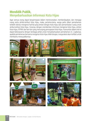 Agar semua orang dapat berpartisipasi dalam merencanakan, memberdayakan, dan menjaga
ruang serta atribut-atribut Kota Hijau, maka, pertama-tama, warga perlu diberi pemahaman
terlebih dahulu mengenai hal-hal yang terkait dengan Kota Hijau dan pemanfaatan ruang untuk
atribut-atribut Kota Hijau. Caranya, dengan memberikan informasi mengenai Kota Hijau, atribut
Kota Hijau, RTRW, dan lain-lain yang menunjang pencapaian Kota Hijau. Komunitas dalam hal ini
dapat bekerjasama dengan berbagai pihak untuk menyebarluaskan pemahaman ini. Logikanya,
apabila pemahaman bersama mengenai Kota Hijau telah dicapai, masyarakat akan terlibat untuk
membantu mewujudkannya.
Mendidik Publik,
Menyebarluaskan Informasi Kota Hijau
22 KOTA HIJAU - Menyatukan Harapan, Langkah, dan Aksi Bersama
 