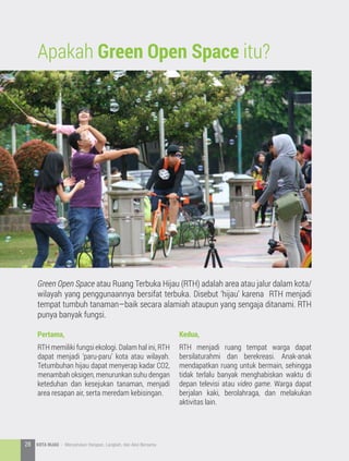 Apakah Green Open Space itu?
Green Open Space atau Ruang Terbuka Hijau (RTH) adalah area atau jalur dalam kota/
wilayah yang penggunaannya bersifat terbuka. Disebut ‘hijau’ karena RTH menjadi
tempat tumbuh tanaman—baik secara alamiah ataupun yang sengaja ditanami. RTH
punya banyak fungsi.
Pertama,
RTH memiliki fungsi ekologi. Dalam hal ini, RTH
dapat menjadi ‘paru-paru’ kota atau wilayah.
Tetumbuhan hijau dapat menyerap kadar CO2,
menambah oksigen, menurunkan suhu dengan
keteduhan dan kesejukan tanaman, menjadi
area resapan air, serta meredam kebisingan.
Kedua,
RTH menjadi ruang tempat warga dapat
bersilaturahmi dan berekreasi. Anak-anak
mendapatkan ruang untuk bermain, sehingga
tidak terlalu banyak menghabiskan waktu di
depan televisi atau video game. Warga dapat
berjalan kaki, berolahraga, dan melakukan
aktivitas lain.
28 KOTA HIJAU - Menyatukan Harapan, Langkah, dan Aksi Bersama
 