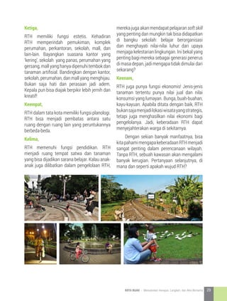 Ketiga,
RTH memiliki fungsi estetis. Kehadiran
RTH memperindah pemukiman, komplek
perumahan, perkantoran, sekolah, mall, dan
lain-lain. Bayangkan suasana kantor yang
‘kering’, sekolah yang panas, perumahan yang
gersang, mall yang hanya dipenuhi tembok dan
tanaman artifisial. Bandingkan dengan kantor,
sekolah, perumahan, dan mall yang menghijau.
Bukan saja hati dan perasaan jadi adem.
Kepala pun bisa diajak berpikir lebih jernih dan
kreatif!
Keempat,
RTH dalam tata kota memiliki fungsi planologi.
RTH bisa menjadi pembatas antara satu
ruang dengan ruang lain yang peruntukannya
berbeda-beda.
Kelima,
RTH memenuhi fungsi pendidikan. RTH
menjadi ruang tempat satwa dan tanaman
yang bisa dijadikan sarana belajar. Kalau anak-
anak juga dilibatkan dalam pengelolaan RTH,
mereka juga akan mendapat pelajaran soft skill
yang penting dan mungkin tak bisa didapatkan
di bangku sekolah: belajar berorganisasi
dan menghayati nilai-nilai luhur dari upaya
menjaga kelestarian lingkungan. Ini bekal yang
penting bagi mereka sebagai generasi penerus
di masa depan, jadi mengapa tidak dimulai dari
sekarang?
Keenam,
RTH juga punya fungsi ekonomis! Jenis-jenis
tanaman tertentu punya nilai jual dan nilai
konsumsi yang lumayan. Bunga, buah-buahan,
kayu-kayuan. Apabila ditata dengan baik, RTH
bukansajamenjadilokasiwisatayangstrategis,
tetapi juga menghasilkan nilai ekonomi bagi
pengelolanya. Jadi, keberadaan RTH dapat
menyejahterakan warga di sekitarnya.
	 Dengan sekian banyak manfaatnya, bisa
kitapahamimengapakeberadaanRTHmenjadi
sangat penting dalam perencanaan wilayah.
Tanpa RTH, sebuah kawasan akan mengalami
banyak kerugian. Pertanyaan selanjutnya, di
mana dan seperti apakah wujud RTH?
29KOTA HIJAU - Menyatukan Harapan, Langkah, dan Aksi Bersama
 