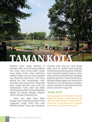 Kehadiran taman sangat diperlukan di
perkotaan. Selain untuk menunjang keindahan
kota, fungsi taman lainnya adalah menjadi
ruang terbuka tempat warga beraktivitas,
sekaligus sebagai paru-paru kota. Bayangkan
saja sebuah kota tanpa taman. Tentu terasa
gersang dan tidak menyenangkan. Anak-
anak tidak punya ruang bermain. Warga tidak
punya tempat berekreasi yang murah dan
menyenangkan. Taman ibarat oase dalam
sebuah kota atau wilayah. Di tengah kepadatan
populasi dan tekanan pekerjaan, kehadiran
Taman Kota dapat mengurangi stres.
	 Taman Kota dapat dibuat dalam
berbagai ukuran. Mulai dari yang kecil (Taman
Lingkungan), hingga Taman Kota untuk
480.000 penduduk. Semua ada hitungannya,
mencakup ‘jatah’ orang per meter persegi
dalam taman itu. Semakin besar tamannya,
semakinbanyakfasilitasyangharusdisediakan
karena disesuaikan dengan fungsinya. Taman
paling sederhana paling tidak harus dilengkapi
bangku-bangkutaman.TamanKotayangbesar
dilengkapi dengan jogging track sampai arena
olahraga mini. Satu hal yang pasti, berapapun
ukuran tamannya, RTH menempati persentase
terbesar antara 30 % hingga 70%.
Tahukah Anda?
Taman Lingkungan terkecil berukuran 250 m2 untuk
melayani 250 penduduk Letaknya paling jauh 300
meter dari rumah penduduk 40% area berupa RTH,
ditanami min. 3 pohon pelindung Harus dilengkapi
bangku taman dan fasilitas permainan anak!
Taman kota
32 KOTA HIJAU - Menyatukan Harapan, Langkah, dan Aksi Bersama
 