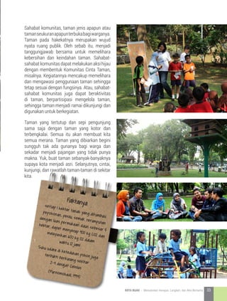 Taman yang tertutup dan sepi pengunjung
sama saja dengan taman yang kotor dan
terbengkalai. Semua itu akan membuat kita
semua merana. Taman yang dibiarkan begini
sungguh tak ada gunanya bagi warga dan
sekadar menjadi pajangan yang tidak punya
makna. Yuk, buat taman sebanyak-banyaknya
supaya kota menjadi asri. Selanjutnya, cintai,
kunjungi, dan rawatlah taman-taman di sekitar
kita.
Sahabat komunitas, taman jenis apapun atau
tamanseukuranapapunterbukabagiwarganya.
Taman pada hakekatnya merupakan wujud
nyata ruang publik. Oleh sebab itu, menjadi
tanggungjawab bersama untuk memelihara
kebersihan dan keindahan taman. Sahabat-
sahabat komunitas dapat melakukan aksi hijau
dengan membentuk Komunitas Cinta Taman,
misalnya. Kegiatannya mencakup memelihara
dan mengawasi penggunaan taman sehingga
tetap sesuai dengan fungsinya. Atau, sahabat-
sahabat komunitas juga dapat beraktivitas
di taman, berpartisipasi mengelola taman,
sehingga taman menjadi ramai dikunjungi dan
digunakan untuk berkegiatan.
Faktanyasetiap 1 hektar tanah yang ditumbuhi
pepohonan, perdu, semak, rerumputan
dengan luas permukaan daun sebesar 5
hektar, dapat menyerap 900 kg CO2 dan
melepaskan 600 kg O2 dalamwaktu 12 jam!Suhu udara di keteduhan pohon juga
terbukti berkurang sekitar2-4 derajat Celsius
(Purnomohadi, 1994)
33KOTA HIJAU - Menyatukan Harapan, Langkah, dan Aksi Bersama
 