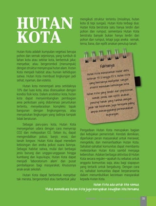 Hutan Kota adalah kumpulan vegetasi berupa
pohon dan semak sejenisnya, yang tumbuh di
lahan kota atau sekitar kota, berbentuk jalur,
menyebar, atau bergerombol (menumpuk)
denganstrukturmenyerupaihutanalam.Hutan
Kota menjadi habitat atau hunian kehidupan
satwa. Hutan Kota membuat lingkungan jadi
sehat, nyaman, dan estetis.
	 Hutan kota menempati area setidaknya
10% dari luas kota, atau disesuaikan dengan
kondisi fisik kota. Dalam arsitektur kota, hutan
kota dapat menyeimbangkan pembagian
area perkotaan yang didominasi peruntukan
tertentu, menyelaraskan kompleks tapak
bangunan dengan lingkungannya, atau
menyatukan lingkungan yang tadinya tampak
tidak beraturan.
	 Sebagai paru-paru kota, Hutan Kota
menyegarkan udara dengan cara menyerap
CO2 dan melepaskan O2. Selain itu, dapat
mengendalikan polusi, banjir, erosi, dan
tanah longsor. Hutan Kota dapat meredam
kebisingan dan aneka polusi suara lainnya.
Sebagai habitat satwa, mulai dari berbagai
jenis burung dan unggas-unggasan hingga
kumbang dan kupu-kupu, Hutan Kota dapat
menjadi ‘laboratorium alam’ dan pusat
pembelajaran bagi masyarakat, khususnya
anak-anak sekolah.
	 Hutan Kota dapat berbentuk menyebar
tak merata, bergerombol atau berbentuk jalur
hutan
kota
mengikuti struktur tertentu (misalnya, hutan
kota di tepi sungai). Hutan Kota terbagi dua:
Hutan Kota berstrata satu hanya terdiri dari
pohon dan rumput; sementara Hutan Kota
berstrata banyak bukan hanya terdiri dari
pohon dan rumput, tetapi juga aneka semak,
terna, liana, dan epifit anakan penutup tanah.
Pengadaan Hutan Kota merupakan bagian
dari kebijakan pemerintah. Kendati demikian,
diperlukan peran masyarakat untuk merawat,
mengelola, dan memanfaatkan Hutan Kota.
Sahabat-sahabat komunitas dapat membantu
melestarikan Hutan Kota sambil menjaga
kebersihan. Adakan berbagai aktivitas di Hutan
Kota secara reguler—apakah itu sebatas untuk
anggota komunitas saja, atau bagi siapapun
yang tertarik untuk bergabung. Dengan cara
ini, sahabat komunitas dapat berperanserta
dalam menumbuhkan kecintaan masyarakat
kepada Hutan Kota.
Faktanya
Hutan Kota menurunkan kadar debu
sebesar 43 % hingga 53 %, Hutan Kota
yang bentuknya menyebar sangat
efektif meredam kebisingan kota
Hutan Kota yang terdiri dari pepohonan,
semak, perdu, dan epifit anakan
penutup tanah yang tumbuh dengan
jarak tak beraturan, juga ternyata paling
ampuh menanggulangi permasalahan
lingkungan.
Hutan Kota ada untuk kita semua.
Maka, memelihara Hutan Kota juga merupakan kewajiban kita bersama.
35KOTA HIJAU - Menyatukan Harapan, Langkah, dan Aksi Bersama
 