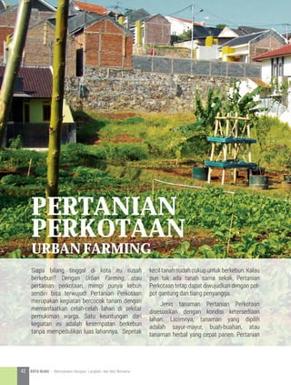 pertanian
perkotaan
urban farming
Siapa bilang tinggal di kota itu susah
berkebun? Dengan Urban Farming, atau
pertanian perkotaan, mimpi punya kebun
sendiri bisa terwujud! Pertanian Perkotaan
merupakan kegiatan bercocok tanam dengan
memanfaatkan celah-celah lahan di sekitar
pemukiman warga. Satu keuntungan dari
kegiatan ini adalah kesempatan berkebun
tanpa mempedulikan luas lahannya. Sepetak
kecil tanah sudah cukup untuk berkebun. Kalau
pun tak ada tanah sama sekali, Pertanian
Perkotaan tetap dapat diwujudkan dengan pot-
pot gantung dan tiang penyangga.
	 Jenis tanaman Pertanian Perkotaan
disesuaikan dengan kondisi ketersediaan
lahan. Lazimnya, tanaman yang dipilih
adalah sayur-mayur, buah-buahan, atau
tanaman herbal yang cepat panen. Pertanian
42 KOTA HIJAU - Menyatukan Harapan, Langkah, dan Aksi Bersama
 