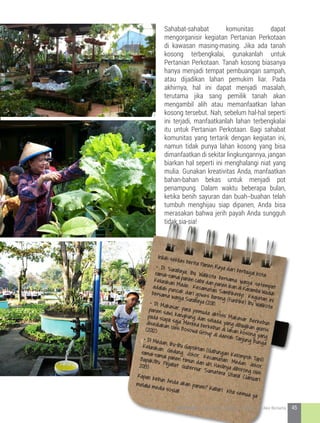 Sahabat-sahabat komunitas dapat
mengorganisir kegiatan Pertanian Perkotaan
di kawasan masing-masing. Jika ada tanah
kosong terbengkalai, gunakanlah untuk
Pertanian Perkotaan. Tanah kosong biasanya
hanya menjadi tempat pembuangan sampah,
atau dijadikan lahan pemukim liar. Pada
akhirnya, hal ini dapat menjadi masalah,
terutama jika sang pemilik tanah akan
mengambil alih atau memanfaatkan lahan
kosong tersebut. Nah, sebelum hal-hal seperti
ini terjadi, manfaatkanlah lahan terbengkalai
itu untuk Pertanian Perkotaan. Bagi sahabat
komunitas yang tertarik dengan kegiatan ini,
namun tidak punya lahan kosong yang bisa
dimanfaatkan di sekitar lingkungannya, jangan
biarkan hal seperti ini menghalangi niat yang
mulia. Gunakan kreativitas Anda, manfaatkan
bahan-bahan bekas untuk menjadi pot
penampung. Dalam waktu beberapa bulan,
ketika benih sayuran dan buah--buahan telah
tumbuh menghijau siap dipanen, Anda bisa
merasakan bahwa jerih payah Anda sungguh
tidak sia-sia!
Inilah sekilas berita Panen Raya dari berbagai kota:
• Di Surabaya, Ibu Walikota bersama warga setempat
ramai-ramai panen cabe dan panen ikan di Karamba Waduk
Kelurahan Made, Kecamatan Sambikerep. Kegiatan ini
adalah puncak dari gowes bareng (funbike) Ibu Walikota
bersama warga Surabaya (2011)• Di Makasar, para pemuda aktivis Makasar Berkebun
panen sawi, kangkung, dan selada, yang dibagikan gratis
pada siapa saja. Mereka berkebun di lahan kosong yang
disediakan oleh Bosowa Group di daerah Tanjung Bunga
(2012)
• Di Medan, ibu-ibu Gapoktan (Gabungan Kelompok Tani)
Kelurahan Gedung Johor, Kecamatan Medan Johor,
ramai-ramai panen timun dan ubi. Hasilnya diborong oleh
Bapak/Ibu Pejabat Gubernur Sumatera Utara! (Januari
2013)
Kapan kebun Anda akan panen? Kabari kita semua ya
melalui media sosial!
45KOTA HIJAU - Menyatukan Harapan, Langkah, dan Aksi Bersama
 