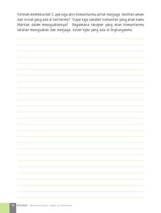 Setelah membaca bab 2, apa saja aksi komunitasmu untuk menjaga fasilitas umum
dan sosial yang ada di sekitarmu? Siapa saja sahabat komunitas yang akan kamu
libatkan dalam mewujudkannya?. Bagaimana tahapan yang akan komunitasmu
lakukan mweujudkan dan menjaga hutan hijau yang ada di lingkunganmu.
46 KOTA HIJAU - Menyatukan Harapan, Langkah, dan Aksi Bersama
 