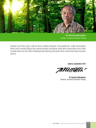 M. Basuki Hadimuljono
Direktur Jenderal Penataan Ruang
Kembali soal Kota Hijau, seluruh dunia sedang bergerak mewujudkannya. Inilah kesempatan
Anda untuk menjadi bagian dari sebuah gerakan perubahan yang akan mewariskan bumi indah
ini pada anak cucu kita. Mari melakukannya sekarang. Bersama-sama. Untuk Kota Hijau, kota kita
semua.
Jakarta, September 2013
M. Basuki Hadimuljono
Direktur Jenderal Penataan Ruang
5KOTA HIJAU - Menyatukan Harapan, Langkah, dan Aksi Bersama iv
 