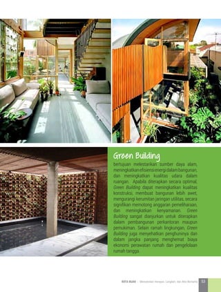 bertujuan melestarikan sumber daya alam,
meningkatkanefisiensienergidalambangunan,
dan meningkatkan kualitas udara dalam
ruangan. Apabila diterapkan secara optimal,
Green Building dapat meningkatkan kualitas
konstruksi, membuat bangunan lebih awet,
mengurangi kerumitan jaringan utilitas, secara
signifikan memotong anggaran pemeliharaan,
dan meningkatkan kenyamanan. Green
Building sangat dianjurkan untuk diterapkan
dalam pembangunan perkantoran maupun
pemukiman. Selain ramah lingkungan, Green
Building juga menyehatkan penghuninya dan
dalam jangka panjang menghemat biaya
ekonomi perawatan rumah dan pengelolaan
rumah tangga.
Green Building
53KOTA HIJAU - Menyatukan Harapan, Langkah, dan Aksi Bersama
 