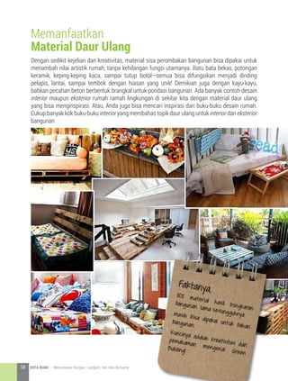 Dengan sedikit kejelian dan kreativitas, material sisa perombakan bangunan bisa dipakai untuk
menambah nilai artistik rumah, tanpa kehilangan fungsi utamanya. Batu bata bekas, potongan
keramik, keping-keping kaca, sampai tutup botol—semua bisa difungsikan menjadi dinding
pelapis, lantai, sampai tembok dengan hiasan yang unik! Demikian juga dengan kayu-kayu,
bahkan pecahan beton berbentuk brangkal untuk pondasi bangunan. Ada banyak contoh desain
interior maupun eksterior rumah ramah lingkungan di sekitar kita dengan material daur ulang
yang bisa menginspirasi. Atau, Anda juga bisa mencari inspirasi dari buku-buku desain rumah.
Cukup banyak kok buku-buku interior yang membahas topik daur ulang untuk interior dan eksterior
bangunan
Memanfaatkan
Material Daur Ulang
Faktanya,80% material hasil bongkaran
bangunan lama sesungguhnyamasih bisa dipakai untuk bahan
bangunan.
Kuncinya adalah kreativitas dan
pemahaman mengenai Green
Building!
58 KOTA HIJAU - Menyatukan Harapan, Langkah, dan Aksi Bersama
 