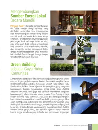 Mengapa tidak? Daripada menggantungkan
diri pada sumber energi terbatas yang
disediakan pemerintah, kita sesungguhnya
bisa mengembangkan sumber energi secara
mandiri untuk memenuhi kebutuhan warga
setempat.Pertimbangkanuntukmenggunakan
pembangkit listrik sel surya, turbin air mini,
atau kincir angin. Tidak tertutup kemungkinan
bagi komunitas untuk membangun, memiliki,
dan mengelola sendiri pembangkit listrik
tenaga mikrohidro (baca lebih lanjut mengenai
hal ini di bab Green Energy). Ketergantungan
terhadap PLN pun dapat dikurangi.
KembangkanGreenBuildingtidakhanyasebataspadalingkuprumahtangga
maupun lingkungan ketetanggaan. Perluas dalam skala yang lebih besar.
Bersama komunitas, Anda bisa menggagas Sekolah Hijau, Kampus Hijau,
Pondok Hijau, bahkan Kantor Hijau dan Kampung Hijau, yang bangunan-
bangunannya didesain menggunakan prinsip-prinsip Green Building.
Bersama komunitas, Anda juga bisa berkiprah memetakan bangunan-
bangunan yang telah memenuhi kriteria standar Green Building sebagai
bagian dari Peta Hijau Komunitas. Atau, Anda bisa sekaligus mengajak
komunitasuntukmengadakanlombaGreenBuildingdanmenganugerahkan
Green Building Award pada mereka yang berkomitmen mewujudkan Green
Building baik dalam skala rumah tangga, maupun lingkup sosial yang lebih
besar lagi. Semakin banyak bangunan yang menerapkan Green Building,
semakin sehat penghuninya, dan semakin nyaman warga setempat
karena tinggal di wilayah yang terhindar dari pencemaran lingkungan.
Mengembangkan
Sumber Energi Lokal
Secara Mandiri
Green Building
sebagai Gaya Hidup
Komunitas
59KOTA HIJAU - Menyatukan Harapan, Langkah, dan Aksi Bersama
 