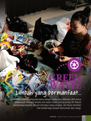 Green
waste
Green Waste lebih tepatnya bermakna sebagai usaha yang dilakukan oleh semua
pihak untuk mencapai kondisi zero waste melalui prinsip-prinsip 3R: Reduce
(mengurang sampah), Recycle (mendaur-ulang sampah), dan Reuse (memberi
nilai tambah bagi sampah hasil proses daur ulang).
Limbah yang bermanfaat...
65KOTA HIJAU - Menyatukan Harapan, Langkah, dan Aksi Bersama
 