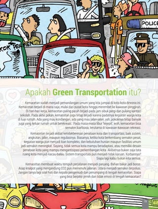 Apakah Green Transportation itu?
Kemacetan sudah menjadi pemandangan umum yang kita jumpai di kota-kota dewasa ini.
Kemacetan terjadi di mana saja, mulai dari pusat kota hingga merembet ke kawasan pinggiran.
Di hari-hari kerja, kemacetan paling parah terjadi pada jam sibuk pergi dan pulang kantor/
sekolah. Pada akhir pekan, kemacetan juga tetap terjadi karena padatnya kegiatan warga kota
di luar rumah. Ada yang mau kondangan, ada yang mau jalan-jalan, yah, pokoknya tetap banyak
juga yang keluar rumah untuk berekreasi. Pada masa-masa libur ‘kejepit’, wah, kemacetan bisa
semakin luarbiasa, terutama di kawasan-kawasan rekreasi.
	 Kemacetan terjadi akibat ketidakberesan penataan kota dan transportasi, baik sistem,
angkutan, jalan, maupun regulasinya. Biasanya, ketika kota berkembang semakin pesat,
kegiatan warga pun menjadi kian kompleks, dan kebutuhan hunian maupun fasilitas umum
jadi semakin meningkat. Sayang, tidak semua kota mampu beradaptasi, atau memiliki desain
penataan kota yang mampu mengantisipasi perkembangan kota. Akibatnya bukan saja tata
ruang kota menjadi kacau-balau. Sistem transportasi pun menjadi tidak karuan. Korbannya?
Siapa lagi kalau bukan kita semua.
	 Kemacetan membuat waktu tempuh perjalanan menjadi panjang. Bahan bakar jadi boros.
Asap knalpot yang mengandung CO2 pun memenuhi jalanan. Udara menjadi semakin terpolusi.
Jangan tanya lagi soal hati dan kepala pengemudi dan penumpang di tengah kemacetan. Siapa
yang bisa berpikir jernih dan tidak emosi di tengah kemacetan?
79KOTA HIJAU - Menyatukan Harapan, Langkah, dan Aksi Bersama
 
