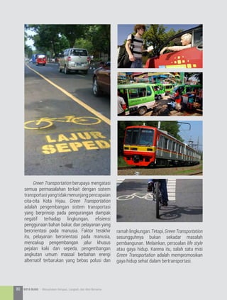 Green Transportation berupaya mengatasi
semua permasalahan terkait dengan sistem
transportasiyangtidakmenunjangpencapaian
cita-cita Kota Hijau. Green Transportation
adalah pengembangan sistem transportasi
yang berprinsip pada pengurangan dampak
negatif terhadap lingkungan, efisiensi
penggunaan bahan bakar, dan pelayanan yang
berorientasi pada manusia. Faktor terakhir
itu, pelayanan berorientasi pada manusia,
mencakup pengembangan jalur khusus
pejalan kaki dan sepeda, pengembangan
angkutan umum massal berbahan energi
alternatif terbarukan yang bebas polusi dan
ramah lingkungan. Tetapi, Green Transportation
sesungguhnya bukan sekadar masalah
pembangunan. Melainkan, persoalan life style
atau gaya hidup. Karena itu, salah satu misi
Green Transportation adalah mempromosikan
gaya hidup sehat dalam bertransportasi.
80 KOTA HIJAU - Menyatukan Harapan, Langkah, dan Aksi Bersama
 