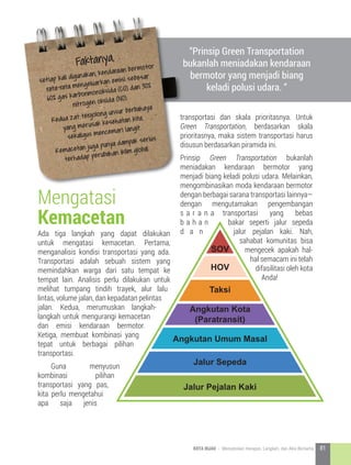 Ada tiga langkah yang dapat dilakukan
untuk mengatasi kemacetan. Pertama,
menganalisis kondisi transportasi yang ada.
Transportasi adalah sebuah sistem yang
memindahkan warga dari satu tempat ke
tempat lain. Analisis perlu dilakukan untuk
melihat tumpang tindih trayek, alur lalu
lintas, volume jalan, dan kepadatan pelintas
jalan. Kedua, merumuskan langkah-
langkah untuk mengurangi kemacetan
dan emisi kendaraan bermotor.
Ketiga, membuat kombinasi yang
tepat untuk berbagai pilihan
transportasi.
	Guna menyusun
kombinasi pilihan
transportasi yang pas,
kita perlu mengetahui
apa saja jenis
Faktanya,
setiap kali digunakan, kendaraan bermotor
rata-rata mengeluarkan emisi sebesar
60% gas karbonmonoksida (CO) dan 30%
nitrogen oksida (NO).
Kedua zat tergolong unsur berbahaya
yang merusak kesehatan kita,
sekaligus mencemari langit.
Kemacetan juga punya dampak serius
terhadap perubahan iklim global.
Mengatasi
Kemacetan
transportasi dan skala prioritasnya. Untuk
Green Transportation, berdasarkan skala
prioritasnya, maka sistem transportasi harus
disusun berdasarkan piramida ini.
Prinsip Green Transportation bukanlah
meniadakan kendaraan bermotor yang
menjadi biang keladi polusi udara. Melainkan,
mengombinasikan moda kendaraan bermotor
dengan berbagai sarana transportasi lainnya—
dengan mengutamakan pengembangan
s a r a n a transportasi yang bebas
b a h a n bakar seperti jalur sepeda
d a n jalur pejalan kaki. Nah,
sahabat komunitas bisa
mengecek apakah hal-
hal semacam ini telah
difasilitasi oleh kota
Anda!
“Prinsip Green Transportation
bukanlah meniadakan kendaraan
bermotor yang menjadi biang
keladi polusi udara. “
Jalur Pejalan Kaki
Jalur Sepeda
Angkutan Umum Masal
Taksi
HOV
SOV
Angkutan Kota
(Paratransit)
81KOTA HIJAU - Menyatukan Harapan, Langkah, dan Aksi Bersama
 