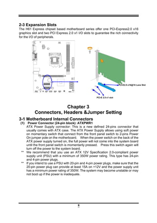 8
2-3 Expansion Slots
The H61 Express chipset based motherboard series offer one PCI-Express2.0 x16
graphics slot and two PCI Express 2.0 x1 I/O slots to guarantee the rich connectivity
for the I/O of peripherals.
Chapter 3
Connectors, Headers &Jumper Setting
3-1 Motherboard Internal Connectors
(1) Power Connector (24-pin block): ATXPWR1
ATX Power Supply connector: This is a new defined 24-pins connector that
usually comes with ATX case. The ATX Power Supply allows using soft power
on momentary switch that connect from the front panel switch to 2-pins Power
On jumper pole on the motherboard. When the power switch on the back of the
ATX power supply turned on, the full power will not come into the system board
until the front panel switch is momentarily pressed. Press this switch again will
turn off the power to the system board.
** We recommend that you use an ATX 12V Specification 2.0-compliant power
supply unit (PSU) with a minimum of 350W power rating. This type has 24-pin
and 4-pin power plugs.
** If you intend to use a PSU with 20-pin and 4-pin power plugs, make sure that the
20-pin power plug can provide at least 15A on +12V and the power supply unit
has a minimum power rating of 350W. The system may become unstable or may
not boot up if the power is inadequate.
PCI-E2.0 x16@16 Lane Slot
PCI-E 2.0 x1 slot
 
