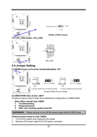 13
HDMI_SPDIF Header
1
GND
2
HDMI_SPDIF_OUT
(11) LPC_CON header: LPC_CON
LPC_CON
11
LPC_CLK
VCC3
LFRAME
LPCRST
LAD3
GND
VCC3
NC
2
Pin 1
12
LAD2
LAD1
GNDLAD0
3-4 Jumper Setting
(1) KB/MS Power on Function Enabled/Disabled: JP1
Keyboard /Mouse Power On Setting
2-3 Closed: KB/MS Power ON Enabled
JP1JP1
1-2 Closed: KB/MS Power ON Disable (Default)
(2) CMOS RAM Clear (3-pin): JBAT
A battery must be used to retain the motherboard configuration in CMOS RAM.
Note: When should clear CMOS
1. Troubleshooting
2. Forget password
3. After over clocking system boot fail
WARNNING! Please remove or turn off the power supply before CMOS clear.
Following these steps to clear CMOS:
1. Turn off the system and unplug the AC power
2. Remove ATX power cable from ATX power connector
 