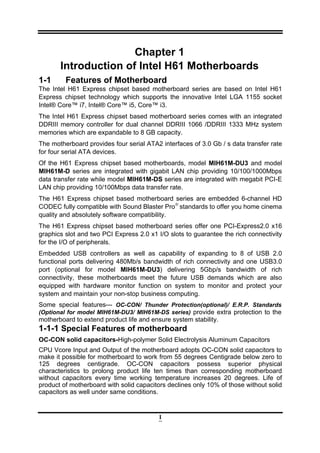 1
Chapter 1
Introduction of Intel H61 Motherboards
1-1 Features of Motherboard
The Intel H61 Express chipset based motherboard series are based on Intel H61
Express chipset technology which supports the innovative Intel LGA 1155 socket
Intel® Core™ i7, Intel® Core™ i5, Core™ i3.
The Intel H61 Express chipset based motherboard series comes with an integrated
DDRIII memory controller for dual channel DDRIII 1066 /DDRIII 1333 MHz system
memories which are expandable to 8 GB capacity.
The motherboard provides four serial ATA2 interfaces of 3.0 Gb / s data transfer rate
for four serial ATA devices.
Of the H61 Express chipset based motherboards, model MIH61M-DU3 and model
MIH61M-D series are integrated with gigabit LAN chip providing 10/100/1000Mbps
data transfer rate while model MIH61M-DS series are integrated with megabit PCI-E
LAN chip providing 10/100Mbps data transfer rate.
The H61 Express chipset based motherboard series are embedded 6-channel HD
CODEC fully compatible with Sound Blaster Pro®
standards to offer you home cinema
quality and absolutely software compatibility.
The H61 Express chipset based motherboard series offer one PCI-Express2.0 x16
graphics slot and two PCI Express 2.0 x1 I/O slots to guarantee the rich connectivity
for the I/O of peripherals.
Embedded USB controllers as well as capability of expanding to 8 of USB 2.0
functional ports delivering 480Mb/s bandwidth of rich connectivity and one USB3.0
port (optional for model MIH61M-DU3) delivering 5Gbp/s bandwidth of rich
connectivity, these motherboards meet the future USB demands which are also
equipped with hardware monitor function on system to monitor and protect your
system and maintain your non-stop business computing.
Some special features--- OC-CON/ Thunder Protection(optional)/ E.R.P. Standards
(Optional for model MIH61M-DU3/ MIH61M-DS series) provide extra protection to the
motherboard to extend product life and ensure system stability.
1-1-1 Special Features of motherboard
OC-CON solid capacitors-High-polymer Solid Electrolysis Aluminum Capacitors
CPU Vcore Input and Output of the motherboard adopts OC-CON solid capacitors to
make it possible for motherboard to work from 55 degrees Centigrade below zero to
125 degrees centigrade. OC-CON capacitors possess superior physical
characteristics to prolong product life ten times than corresponding motherboard
without capacitors every time working temperature increases 20 degrees. Life of
product of motherboard with solid capacitors declines only 10% of those without solid
capacitors as well under same conditions.
 