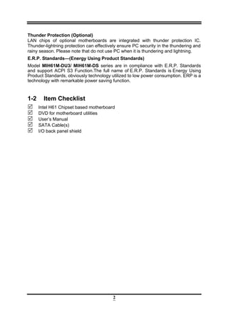 2
Thunder Protection (Optional)
LAN chips of optional motherboards are integrated with thunder protection IC.
Thunder-lightning protection can effectively ensure PC security in the thundering and
rainy season. Please note that do not use PC when it is thundering and lightning.
E.R.P. Standards—(Energy Using Product Standards)
Model MIH61M-DU3/ MIH61M-DS series are in compliance with E.R.P. Standards
and support ACPI S3 Function.The full name of E.R.P. Standards is Energy Using
Product Standards, obviously technology utilized to low power consumption. ERP is a
technology with remarkable power saving function.
1-2 Item Checklist
Intel H61 Chipset based motherboard
DVD for motherboard utilities
User’s Manual
SATA Cable(s)
I/O back panel shield
 