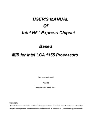 USER'S MANUAL
Of
Intel H61 Express Chipset
Based
M/B for Intel LGA 1155 Processors
Trademark:
* Specifications and Information contained in this documentation are furnished for information use only, and are
subject to change at any time without notice, and should not be construed as a commitment by manufacturer.
NO. G03-MIH61MD-F
Rev: 2.0
Release date: March, 2011
 