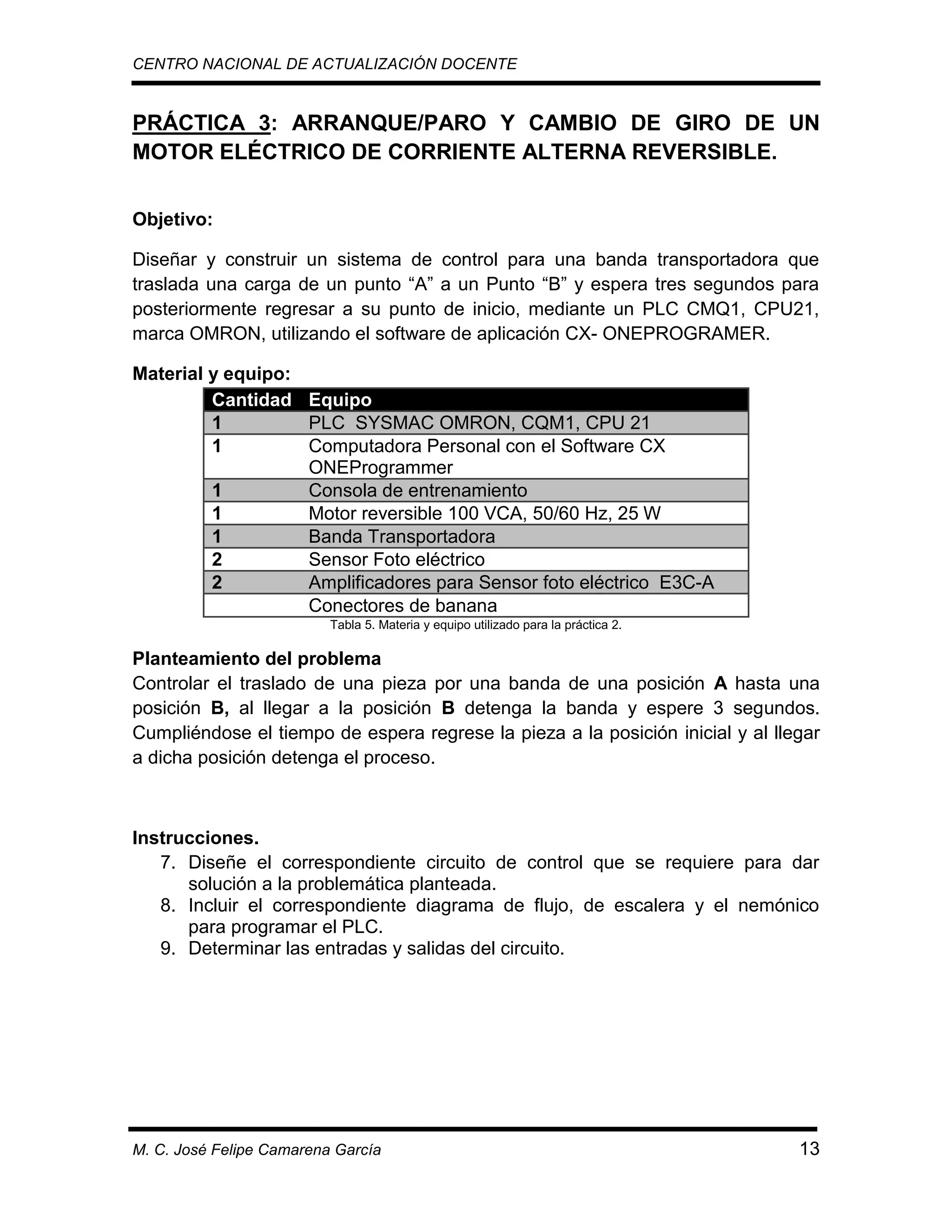 CENTRO NACIONAL DE ACTUALIZACIÓN DOCENTE

PRÁCTICA 3: ARRANQUE/PARO Y CAMBIO DE GIRO DE UN
MOTOR ELÉCTRICO DE CORRIENTE ALTERNA REVERSIBLE.
Objetivo:
Diseñar y construir un sistema de control para una banda transportadora que
traslada una carga de un punto “A” a un Punto “B” y espera tres segundos para
posteriormente regresar a su punto de inicio, mediante un PLC CMQ1, CPU21,
marca OMRON, utilizando el software de aplicación CX- ONEPROGRAMER.
Material y equipo:
Cantidad Equipo
1
PLC SYSMAC OMRON, CQM1, CPU 21
1
Computadora Personal con el Software CX
ONEProgrammer
1
Consola de entrenamiento
1
Motor reversible 100 VCA, 50/60 Hz, 25 W
1
Banda Transportadora
2
Sensor Foto eléctrico
2
Amplificadores para Sensor foto eléctrico E3C-A
Conectores de banana
Tabla 5. Materia y equipo utilizado para la práctica 2.

Planteamiento del problema
Controlar el traslado de una pieza por una banda de una posición A hasta una
posición B, al llegar a la posición B detenga la banda y espere 3 segundos.
Cumpliéndose el tiempo de espera regrese la pieza a la posición inicial y al llegar
a dicha posición detenga el proceso.

Instrucciones.
7. Diseñe el correspondiente circuito de control que se requiere para dar
solución a la problemática planteada.
8. Incluir el correspondiente diagrama de flujo, de escalera y el nemónico
para programar el PLC.
9. Determinar las entradas y salidas del circuito.

M. C. José Felipe Camarena García

13

 