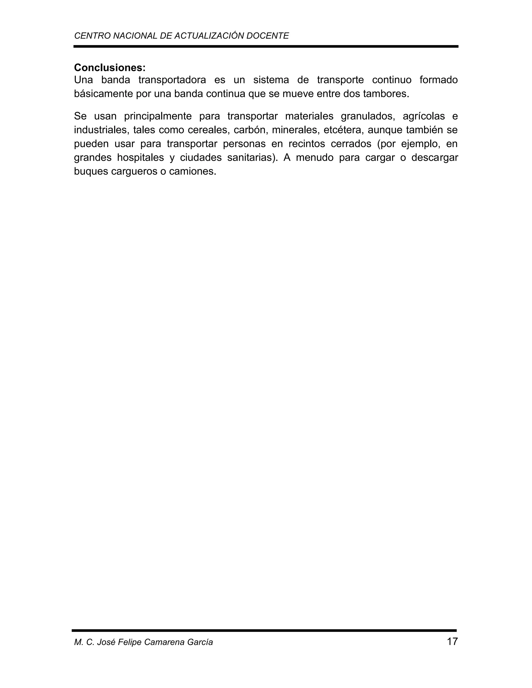CENTRO NACIONAL DE ACTUALIZACIÓN DOCENTE

Conclusiones:
Una banda transportadora es un sistema de transporte continuo formado
básicamente por una banda continua que se mueve entre dos tambores.
Se usan principalmente para transportar materiales granulados, agrícolas e
industriales, tales como cereales, carbón, minerales, etcétera, aunque también se
pueden usar para transportar personas en recintos cerrados (por ejemplo, en
grandes hospitales y ciudades sanitarias). A menudo para cargar o descargar
buques cargueros o camiones.

M. C. José Felipe Camarena García

17

 