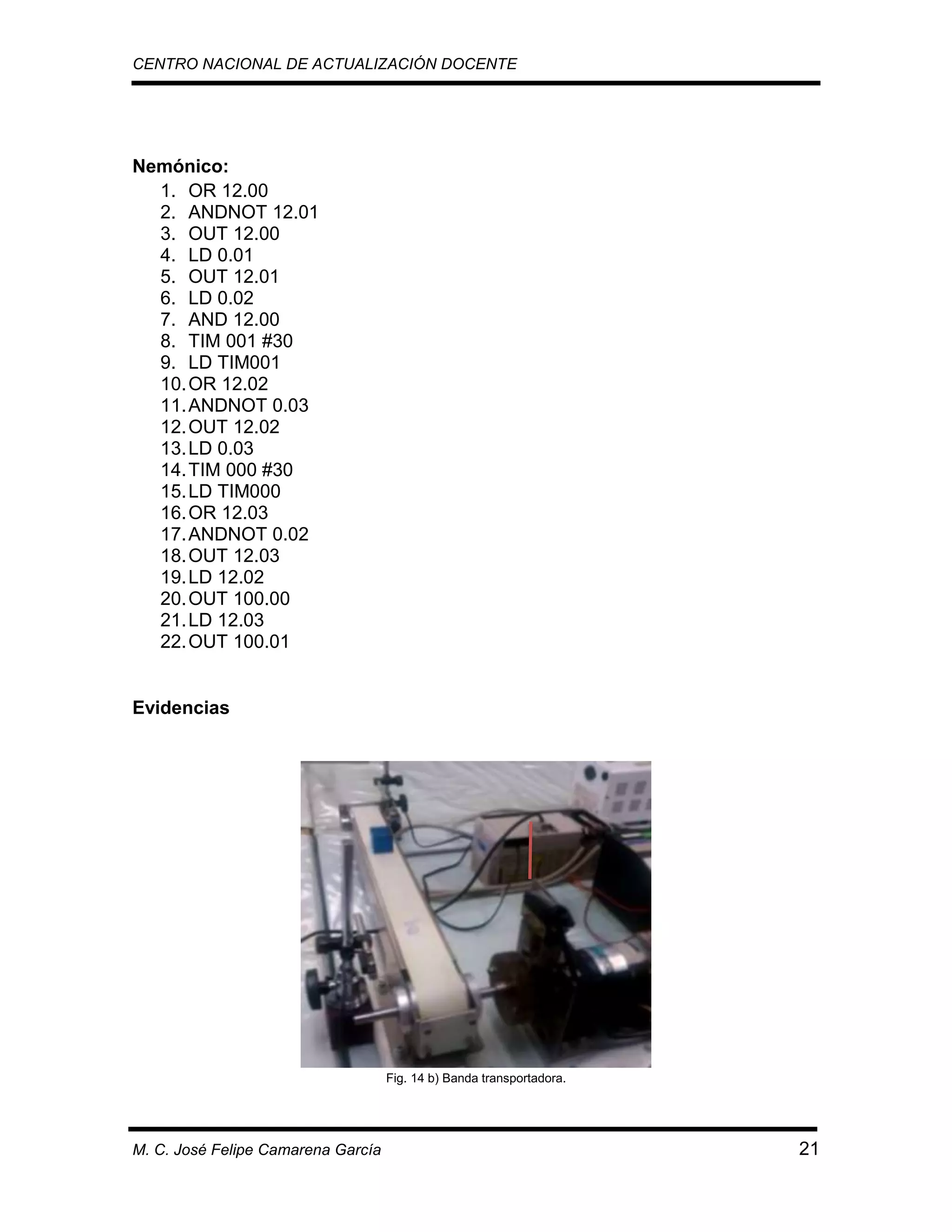 CENTRO NACIONAL DE ACTUALIZACIÓN DOCENTE

Nemónico:
1. OR 12.00
2. ANDNOT 12.01
3. OUT 12.00
4. LD 0.01
5. OUT 12.01
6. LD 0.02
7. AND 12.00
8. TIM 001 #30
9. LD TIM001
10. OR 12.02
11. ANDNOT 0.03
12. OUT 12.02
13. LD 0.03
14. TIM 000 #30
15. LD TIM000
16. OR 12.03
17. ANDNOT 0.02
18. OUT 12.03
19. LD 12.02
20. OUT 100.00
21. LD 12.03
22. OUT 100.01

Evidencias

Fig. 14 b) Banda transportadora.

M. C. José Felipe Camarena García

21

 